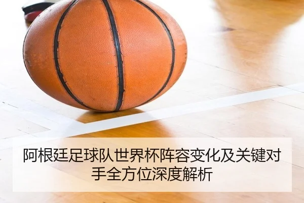 阿根廷足球队世界杯阵容变化及关键对手全方位深度解析
